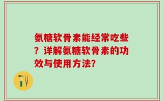 氨糖软骨素能经常吃些？详解氨糖软骨素的功效与使用方法？