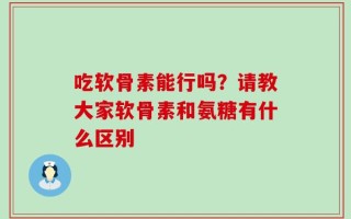 吃软骨素能行吗？请教大家软骨素和氨糖有什么区别