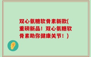 双心氨糖软骨素新款(重磅新品！双心氨糖软骨素助你健康关节！)