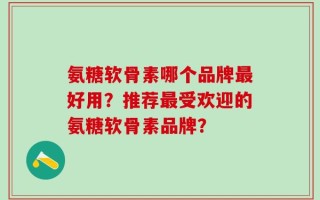 氨糖软骨素哪个品牌最好用？推荐最受欢迎的氨糖软骨素品牌？