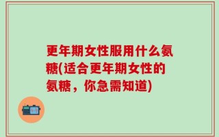 更年期女性服用什么氨糖(适合更年期女性的氨糖，你急需知道)
