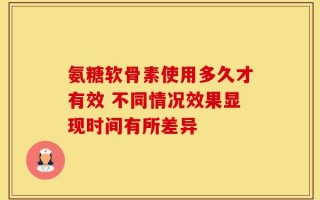 氨糖软骨素使用多久才有效 不同情况效果显现时间有所差异