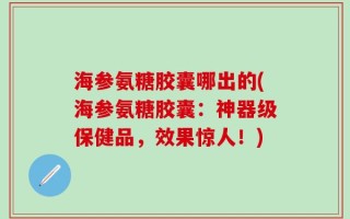 海参氨糖胶囊哪出的(海参氨糖胶囊：神器级保健品，效果惊人！)
