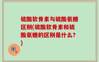 硫酸软骨素与硫酸氨糖区别(硫酸软骨素和硫酸氨糖的区别是什么？)