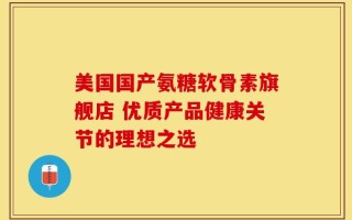 美国国产氨糖软骨素旗舰店 优质产品健康关节的理想之选