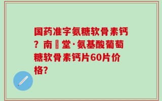 国药准字氨糖软骨素钙？南雲堂·氨基酸葡萄糖软骨素钙片60片价格？
