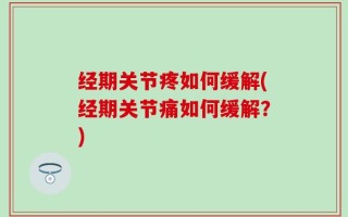经期关节疼如何缓解(经期关节痛如何缓解？)