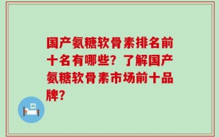 国产氨糖软骨素排名前十名有哪些？了解国产氨糖软骨素市场前十品牌？