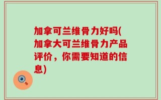 加拿可兰维骨力好吗(加拿大可兰维骨力产品评价，你需要知道的信息)