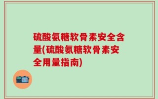 硫酸氨糖软骨素安全含量(硫酸氨糖软骨素安全用量指南)