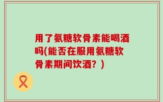用了氨糖软骨素能喝酒吗(能否在服用氨糖软骨素期间饮酒？)