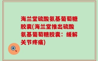 海兰堂硫酸氨基葡萄糖胶囊(海兰堂推出硫酸氨基葡萄糖胶囊：缓解关节疼痛)