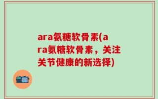 ara氨糖软骨素(ara氨糖软骨素，关注关节健康的新选择)