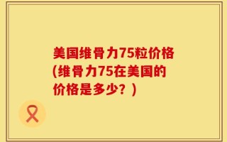 美国维骨力75粒价格(维骨力75在美国的价格是多少？)