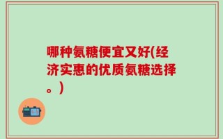 哪种氨糖便宜又好(经济实惠的优质氨糖选择。)