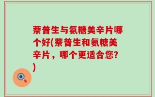 萘普生与氨糖美辛片哪个好(萘普生和氨糖美辛片，哪个更适合您？)