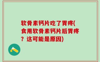 软骨素钙片吃了胃疼(食用软骨素钙片后胃疼？这可能是原因)