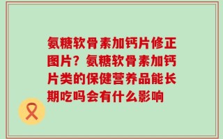 氨糖软骨素加钙片修正图片？氨糖软骨素加钙片类的保健营养品能长期吃吗会有什么影响