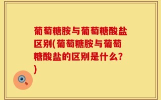 葡萄糖胺与葡萄糖酸盐区别(葡萄糖胺与葡萄糖酸盐的区别是什么？)