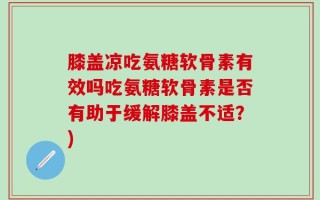 膝盖凉吃氨糖软骨素有效吗吃氨糖软骨素是否有助于缓解膝盖不适？)