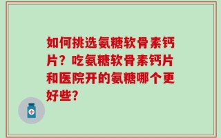 如何挑选氨糖软骨素钙片？吃氨糖软骨素钙片和医院开的氨糖哪个更好些？