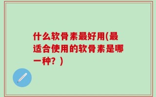 什么软骨素最好用(最适合使用的软骨素是哪一种？)