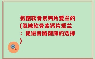 氨糖软骨素钙片爱兰的(氨糖软骨素钙片爱兰：促进骨骼健康的选择)