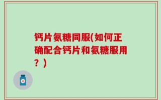 钙片氨糖同服(如何正确配合钙片和氨糖服用？)