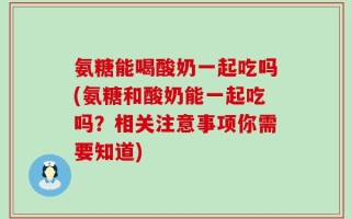 氨糖能喝酸奶一起吃吗(氨糖和酸奶能一起吃吗？相关注意事项你需要知道)