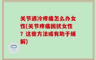 关节遇冷疼痛怎么办女性(关节疼痛困扰女性？这些方法或有助于缓解)