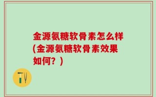 金源氨糖软骨素怎么样(金源氨糖软骨素效果如何？)