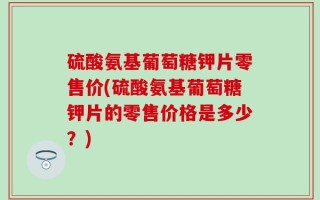 硫酸氨基葡萄糖钾片零售价(硫酸氨基葡萄糖钾片的零售价格是多少？)