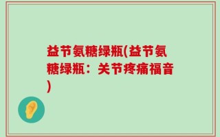 益节氨糖绿瓶(益节氨糖绿瓶：关节疼痛福音)