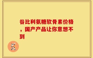 谷比利氨糖软骨素价格，国产产品让你意想不到