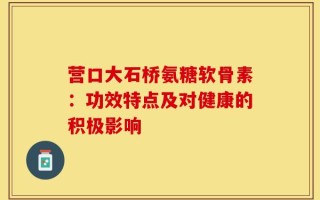 营口大石桥氨糖软骨素：功效特点及对健康的积极影响