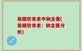 氨糖软骨素中钠含量(氨糖软骨素：钠含量分析)