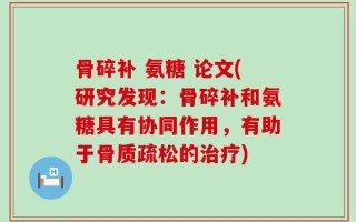 骨碎补 氨糖 论文(研究发现：骨碎补和氨糖具有协同作用，有助于骨质疏松的治疗)