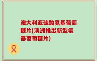 澳大利亚硫酸氨基葡萄糖片(澳洲推出新型氨基葡萄糖片)