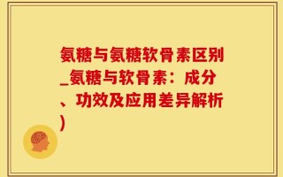 氨糖与氨糖软骨素区别_氨糖与软骨素：成分、功效及应用差异解析)