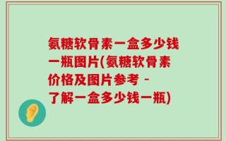 氨糖软骨素一盒多少钱一瓶图片(氨糖软骨素价格及图片参考 - 了解一盒多少钱一瓶)