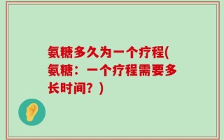 氨糖多久为一个疗程(氨糖：一个疗程需要多长时间？)