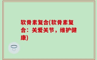 软骨素复合(软骨素复合：关爱关节，维护健康)