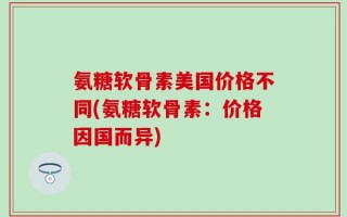 氨糖软骨素美国价格不同(氨糖软骨素：价格因国而异)