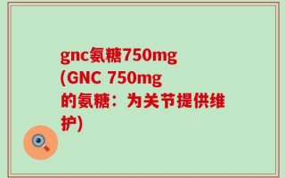gnc氨糖750mg(GNC 750mg的氨糖：为关节提供维护)
