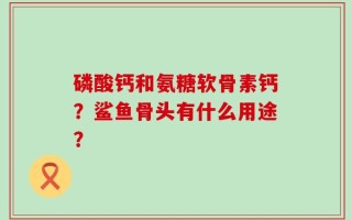 磷酸钙和氨糖软骨素钙？鲨鱼骨头有什么用途？