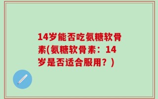 14岁能否吃氨糖软骨素(氨糖软骨素：14岁是否适合服用？)