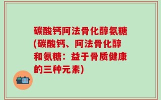 碳酸钙阿法骨化醇氨糖(碳酸钙、阿法骨化醇和氨糖：益于骨质健康的三种元素)