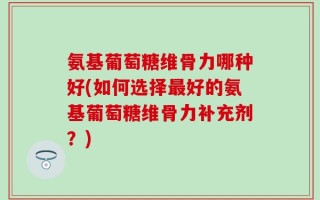 氨基葡萄糖维骨力哪种好(如何选择最好的氨基葡萄糖维骨力补充剂？)