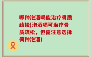哪种泡酒喝能治疗骨质疏松(泡酒喝可治疗骨质疏松，但需注意选择何种泡酒)