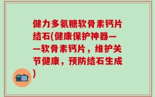 健力多氨糖软骨素钙片结石(健康保护神器——软骨素钙片，维护关节健康，预防结石生成)